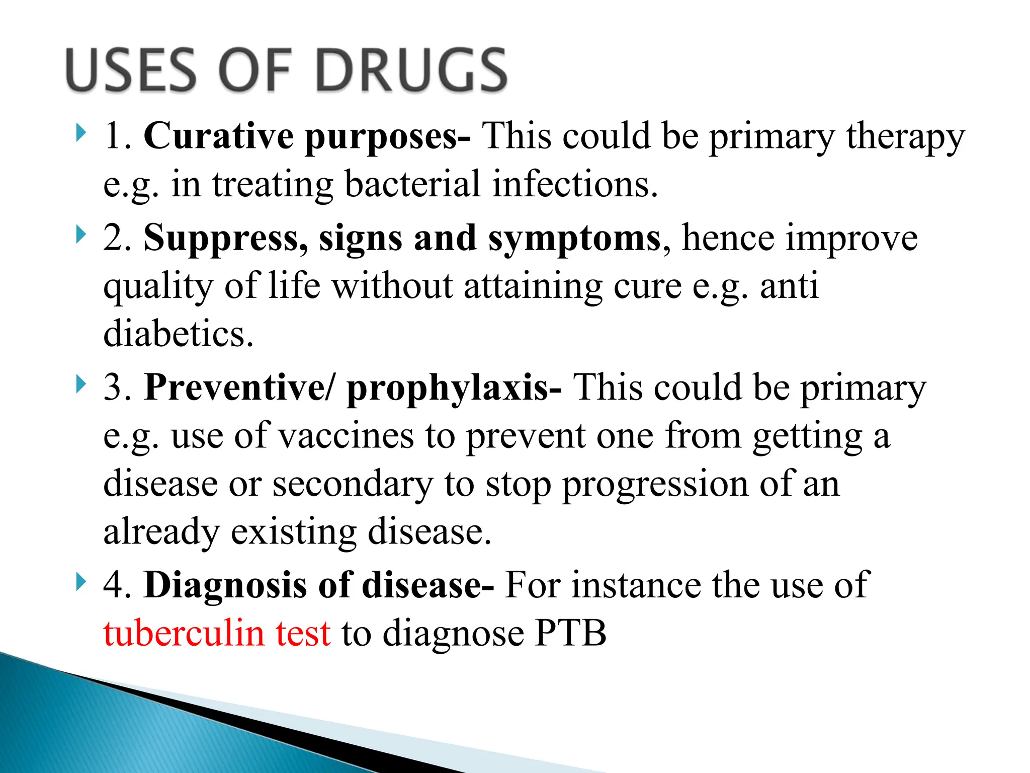  1. Curative purposes- This could be primary therapy
e.g. in treating bacterial infections.
 2. Suppress, signs and symptoms, hence improve
quality of life without attaining cure e.g. anti
diabetics.
 3. Preventive/ prophylaxis- This could be primary
e.g. use of vaccines to prevent one from getting a
disease or secondary to stop progression of an
already existing disease.
 4. Diagnosis of disease- For instance the use of
tuberculin test to diagnose PTB
 