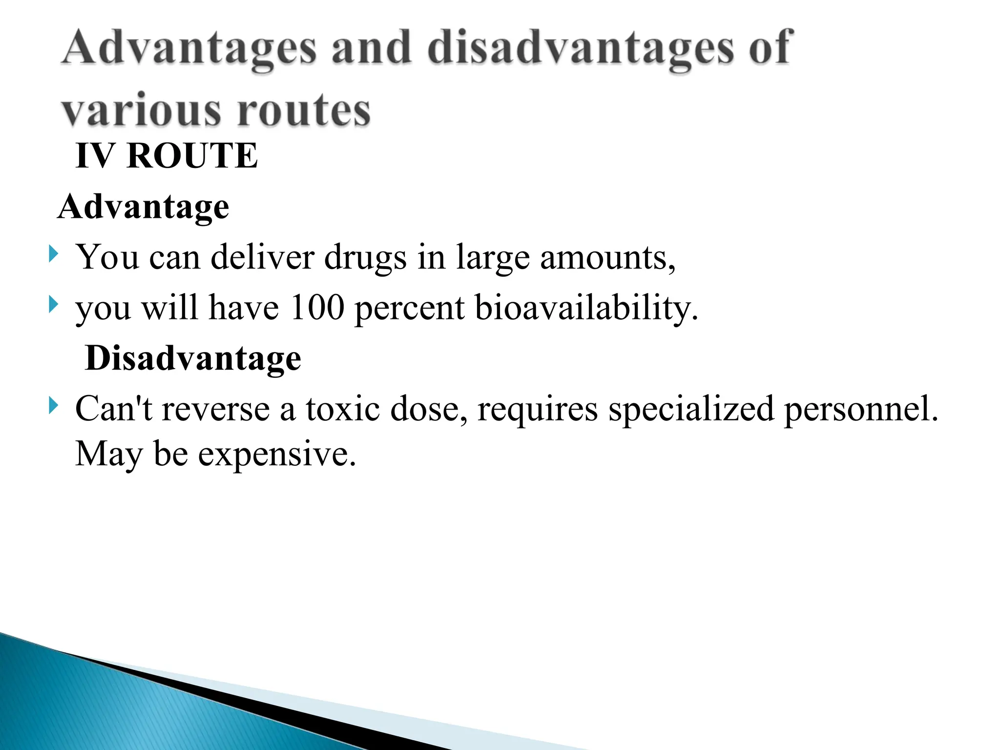 IV ROUTE
Advantage
 You can deliver drugs in large amounts,
 you will have 100 percent bioavailability.
Disadvantage
 Can't reverse a toxic dose, requires specialized personnel.
May be expensive.
 