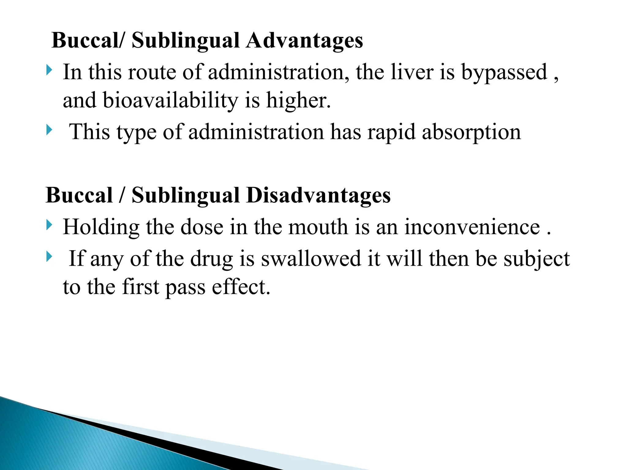 Buccal/ Sublingual Advantages
 In this route of administration, the liver is bypassed ,
and bioavailability is higher.
 This type of administration has rapid absorption
Buccal / Sublingual Disadvantages
 Holding the dose in the mouth is an inconvenience .
 If any of the drug is swallowed it will then be subject
to the first pass effect.
 