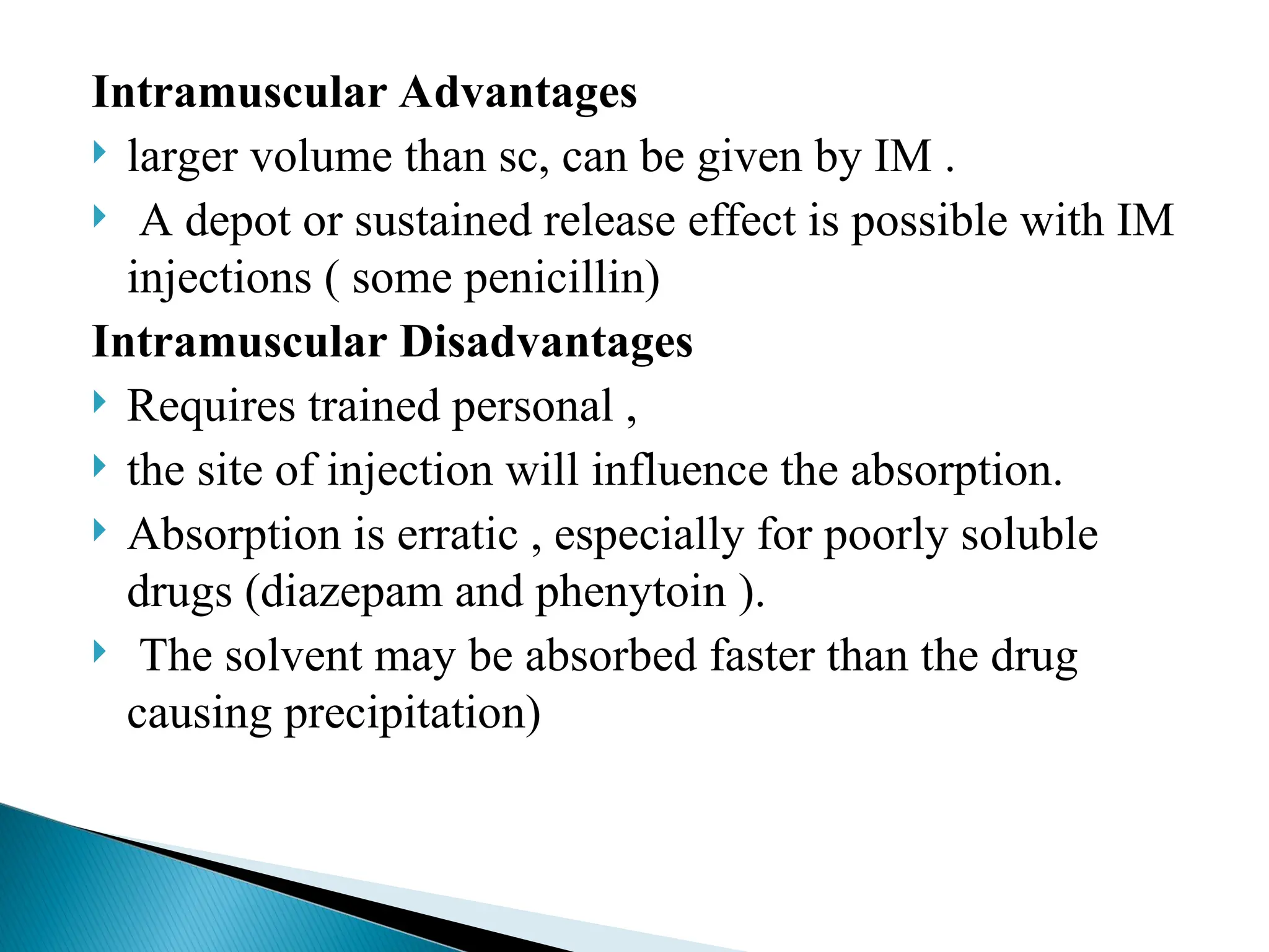 Intramuscular Advantages
 larger volume than sc, can be given by IM .
 A depot or sustained release effect is possible with IM
injections ( some penicillin)
Intramuscular Disadvantages
 Requires trained personal ,
 the site of injection will influence the absorption.
 Absorption is erratic , especially for poorly soluble
drugs (diazepam and phenytoin ).
 The solvent may be absorbed faster than the drug
causing precipitation)
 