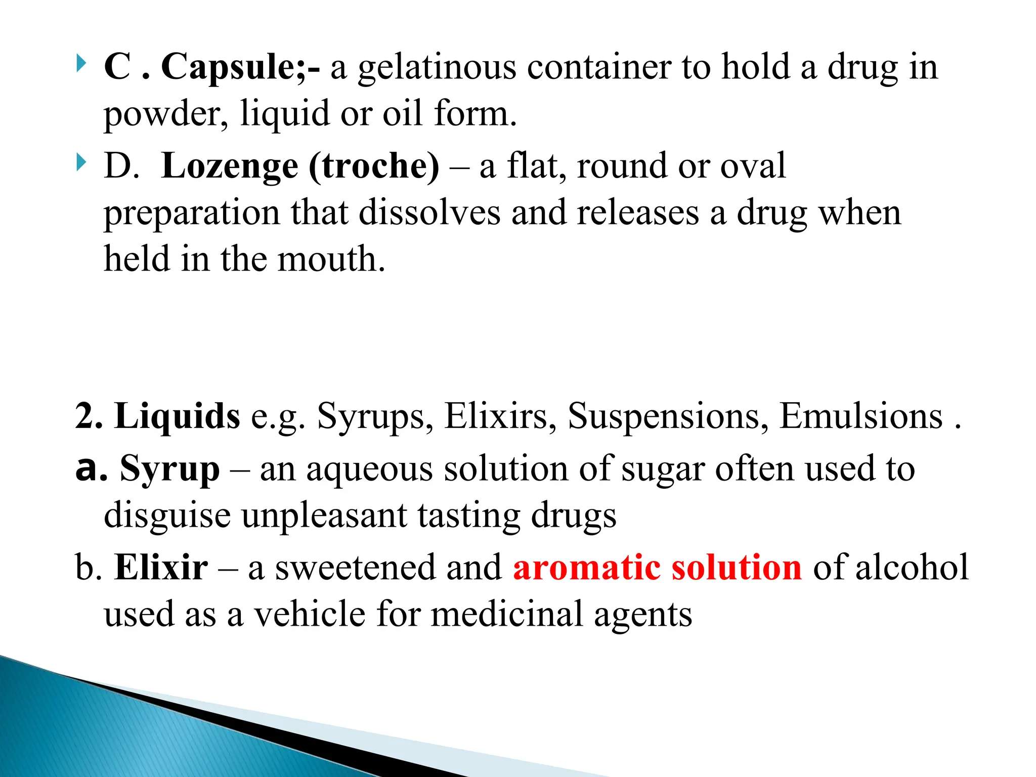  C . Capsule;- a gelatinous container to hold a drug in
powder, liquid or oil form.
 D. Lozenge (troche) – a flat, round or oval
preparation that dissolves and releases a drug when
held in the mouth.
2. Liquids e.g. Syrups, Elixirs, Suspensions, Emulsions .
a. Syrup – an aqueous solution of sugar often used to
disguise unpleasant tasting drugs
b. Elixir – a sweetened and aromatic solution of alcohol
used as a vehicle for medicinal agents
 