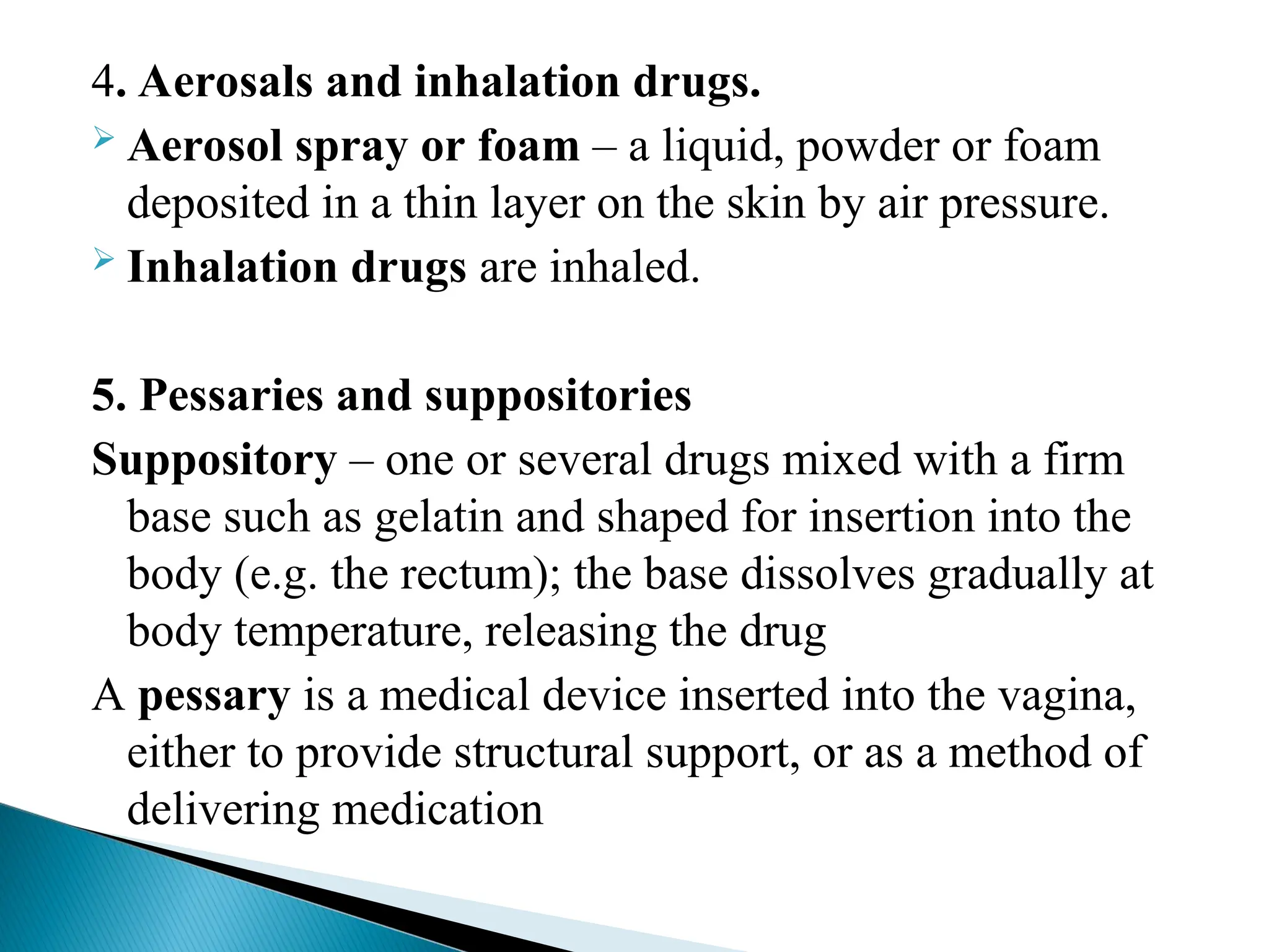 4. Aerosals and inhalation drugs.
 Aerosol spray or foam – a liquid, powder or foam
deposited in a thin layer on the skin by air pressure.
 Inhalation drugs are inhaled.
5. Pessaries and suppositories
Suppository – one or several drugs mixed with a firm
base such as gelatin and shaped for insertion into the
body (e.g. the rectum); the base dissolves gradually at
body temperature, releasing the drug
A pessary is a medical device inserted into the vagina,
either to provide structural support, or as a method of
delivering medication
 