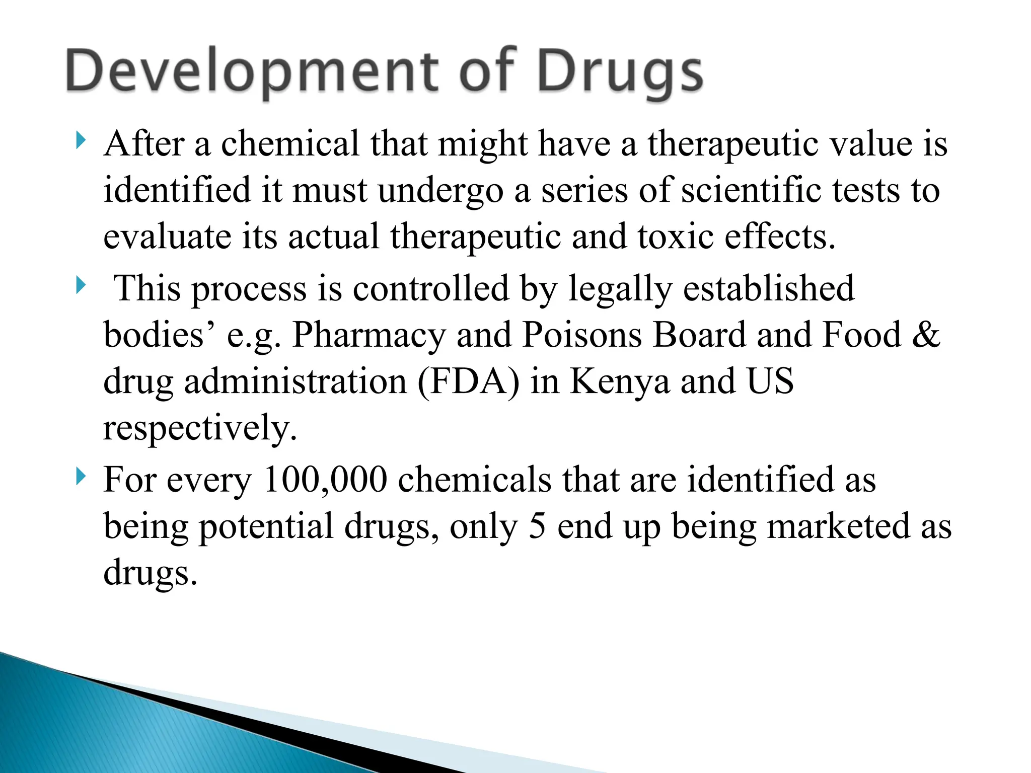  After a chemical that might have a therapeutic value is
identified it must undergo a series of scientific tests to
evaluate its actual therapeutic and toxic effects.
 This process is controlled by legally established
bodies’ e.g. Pharmacy and Poisons Board and Food &
drug administration (FDA) in Kenya and US
respectively.
 For every 100,000 chemicals that are identified as
being potential drugs, only 5 end up being marketed as
drugs.
 