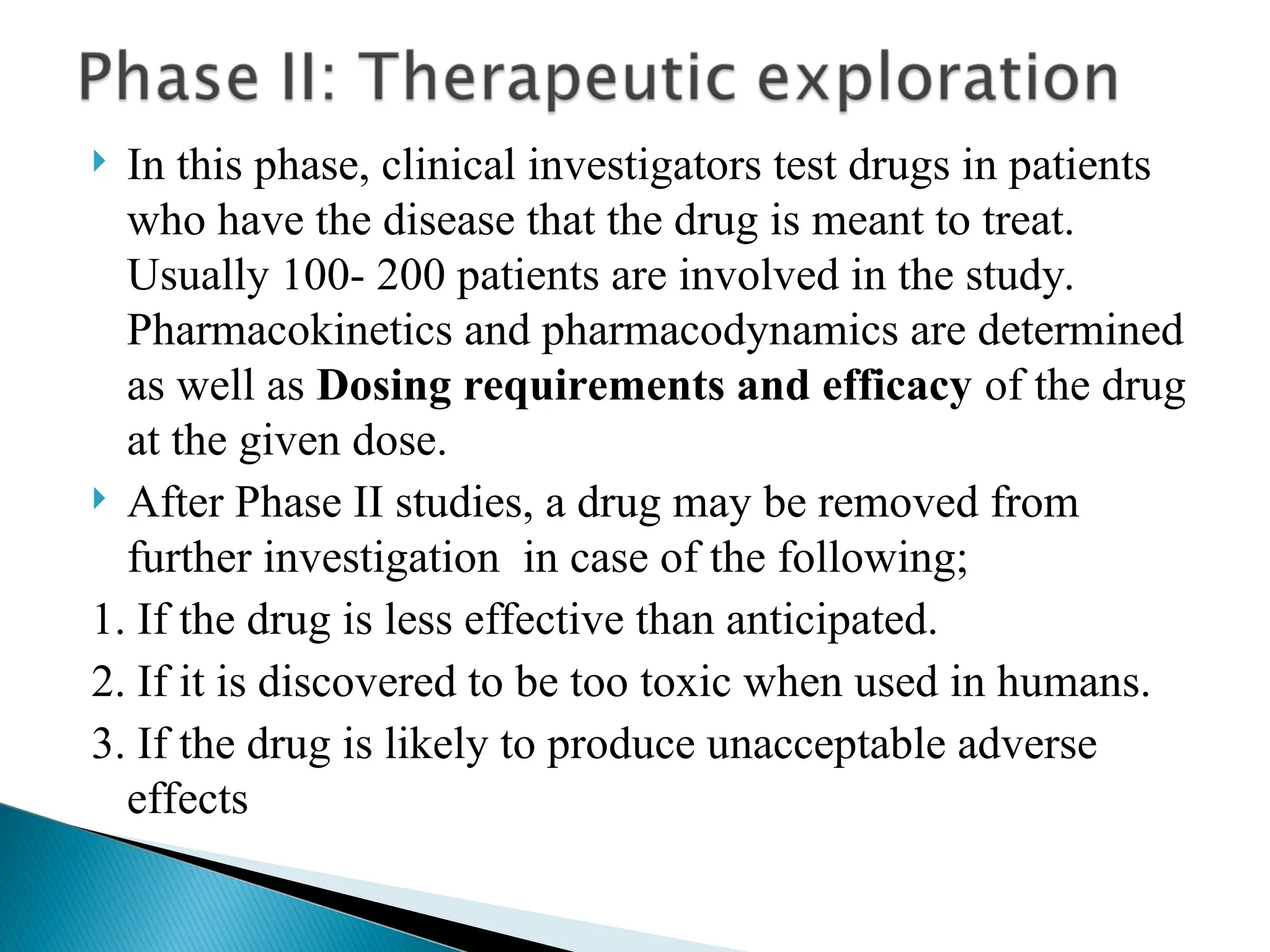  In this phase, clinical investigators test drugs in patients
who have the disease that the drug is meant to treat.
Usually 100- 200 patients are involved in the study.
Pharmacokinetics and pharmacodynamics are determined
as well as Dosing requirements and efficacy of the drug
at the given dose.
 After Phase II studies, a drug may be removed from
further investigation in case of the following;
1. If the drug is less effective than anticipated.
2. If it is discovered to be too toxic when used in humans.
3. If the drug is likely to produce unacceptable adverse
effects
 