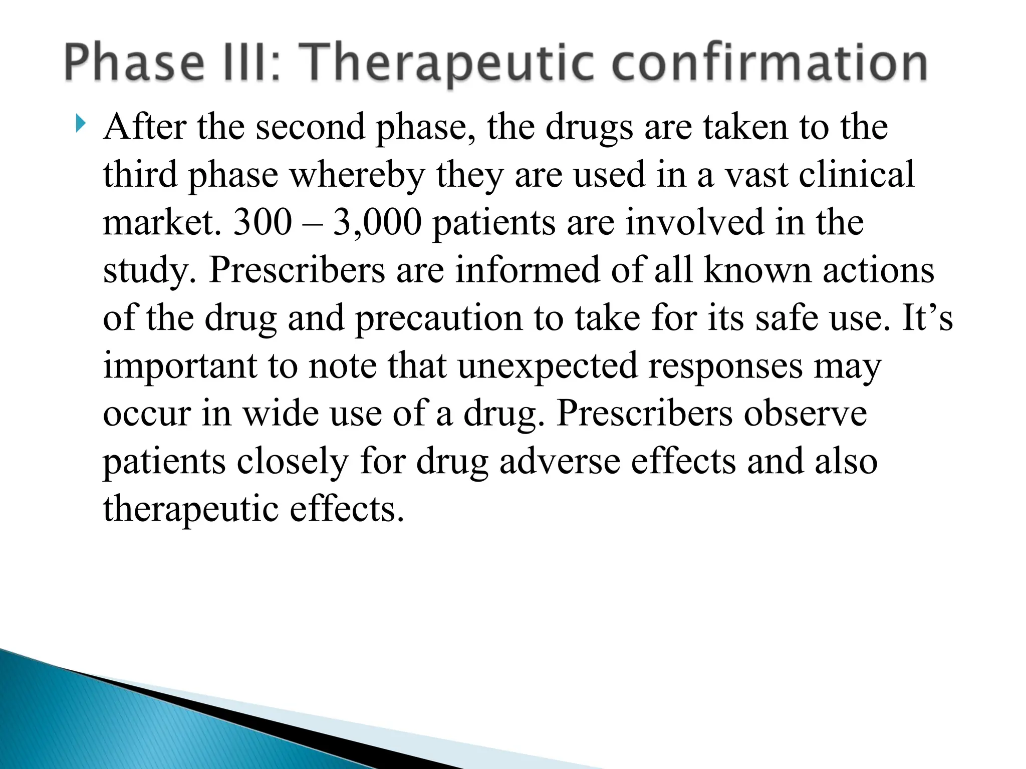  After the second phase, the drugs are taken to the
third phase whereby they are used in a vast clinical
market. 300 – 3,000 patients are involved in the
study. Prescribers are informed of all known actions
of the drug and precaution to take for its safe use. It’s
important to note that unexpected responses may
occur in wide use of a drug. Prescribers observe
patients closely for drug adverse effects and also
therapeutic effects.
 