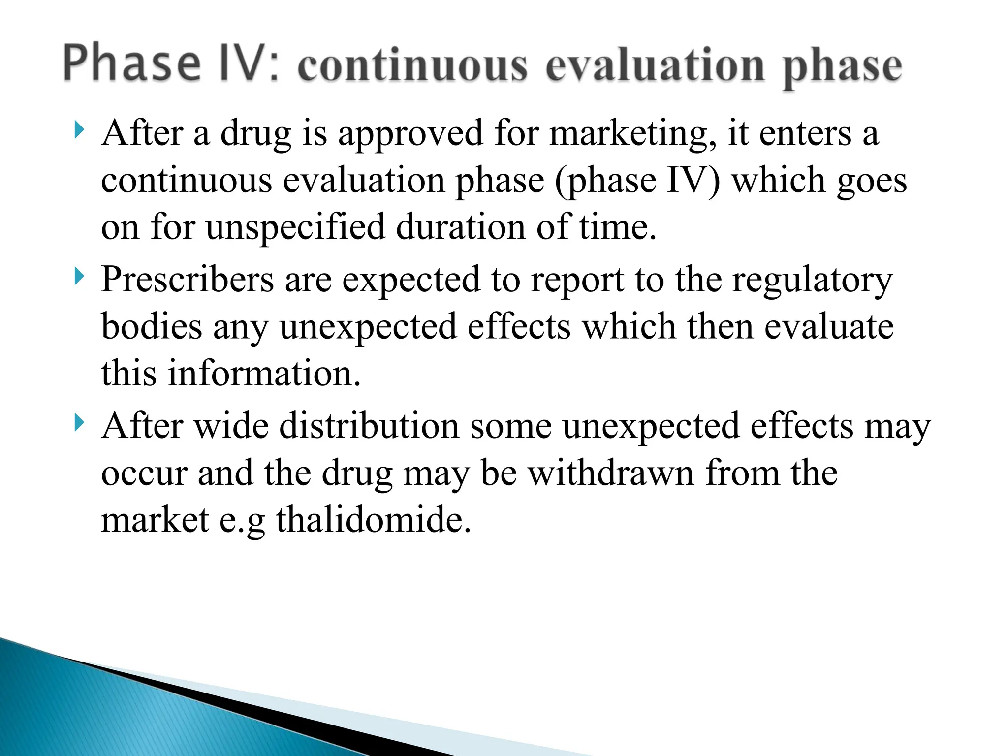  After a drug is approved for marketing, it enters a
continuous evaluation phase (phase IV) which goes
on for unspecified duration of time.
 Prescribers are expected to report to the regulatory
bodies any unexpected effects which then evaluate
this information.
 After wide distribution some unexpected effects may
occur and the drug may be withdrawn from the
market e.g thalidomide.
 