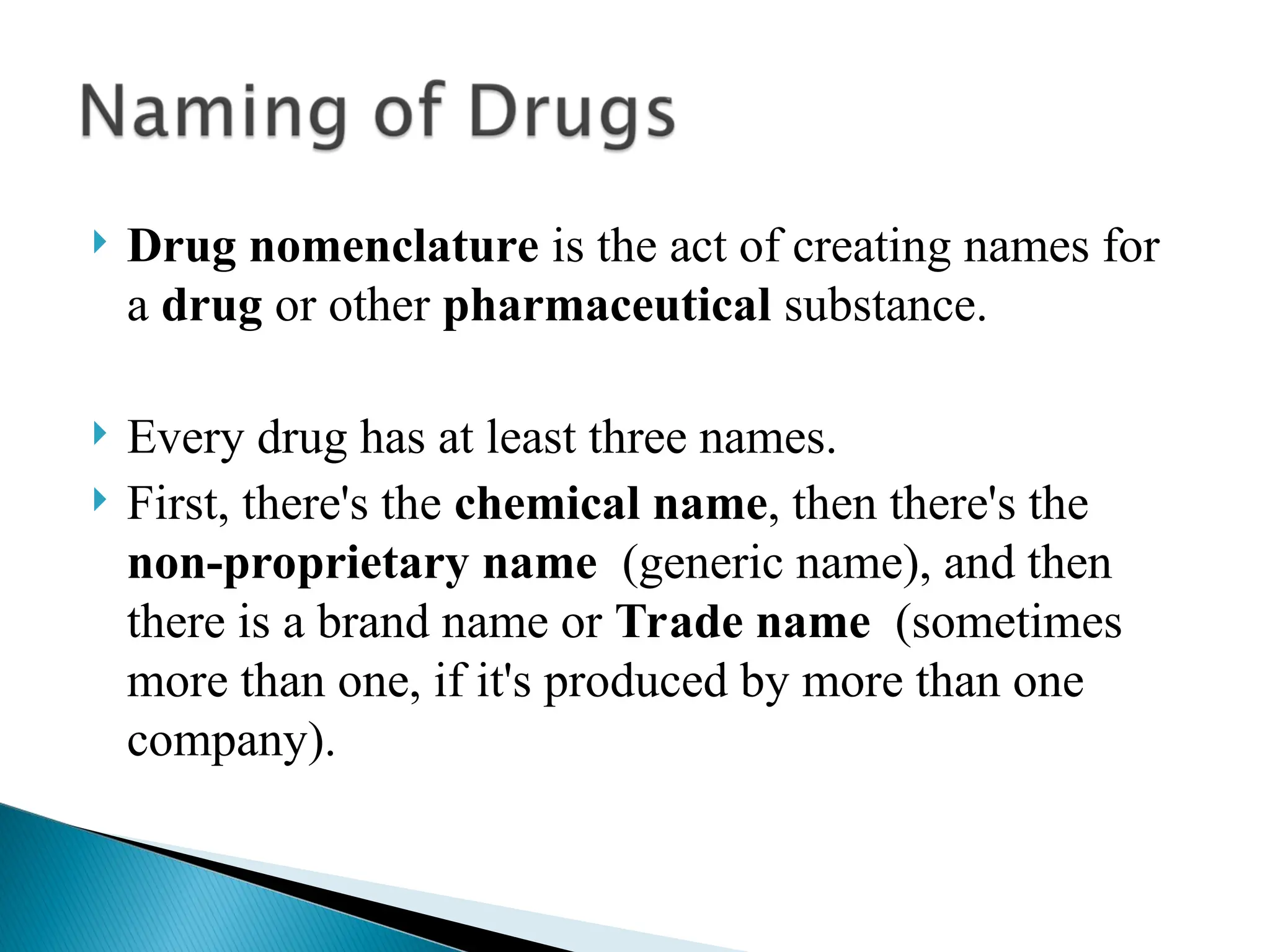  Drug nomenclature is the act of creating names for
a drug or other pharmaceutical substance.
 Every drug has at least three names.
 First, there's the chemical name, then there's the
non-proprietary name (generic name), and then
there is a brand name or Trade name (sometimes
more than one, if it's produced by more than one
company).
 