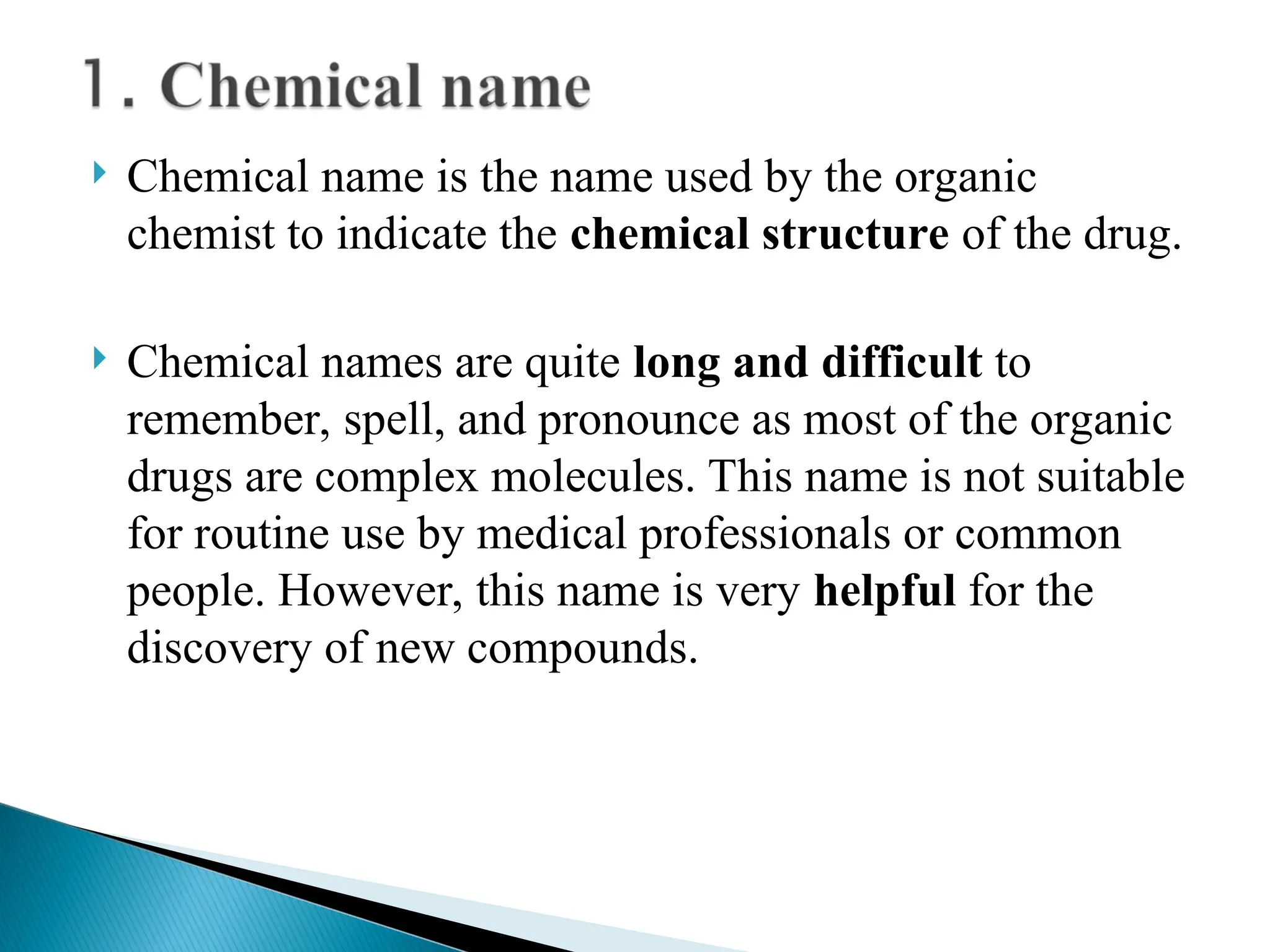  Chemical name is the name used by the organic
chemist to indicate the chemical structure of the drug.
 Chemical names are quite long and difficult to
remember, spell, and pronounce as most of the organic
drugs are complex molecules. This name is not suitable
for routine use by medical professionals or common
people. However, this name is very helpful for the
discovery of new compounds.
 