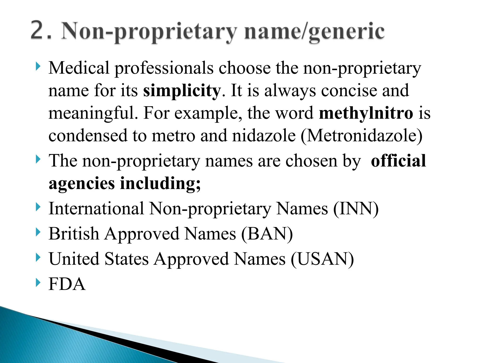 Medical professionals choose the non-proprietary
name for its simplicity. It is always concise and
meaningful. For example, the word methylnitro is
condensed to metro and nidazole (Metronidazole)
 The non-proprietary names are chosen by official
agencies including;
 International Non-proprietary Names (INN)
 British Approved Names (BAN)
 United States Approved Names (USAN)
 FDA
 