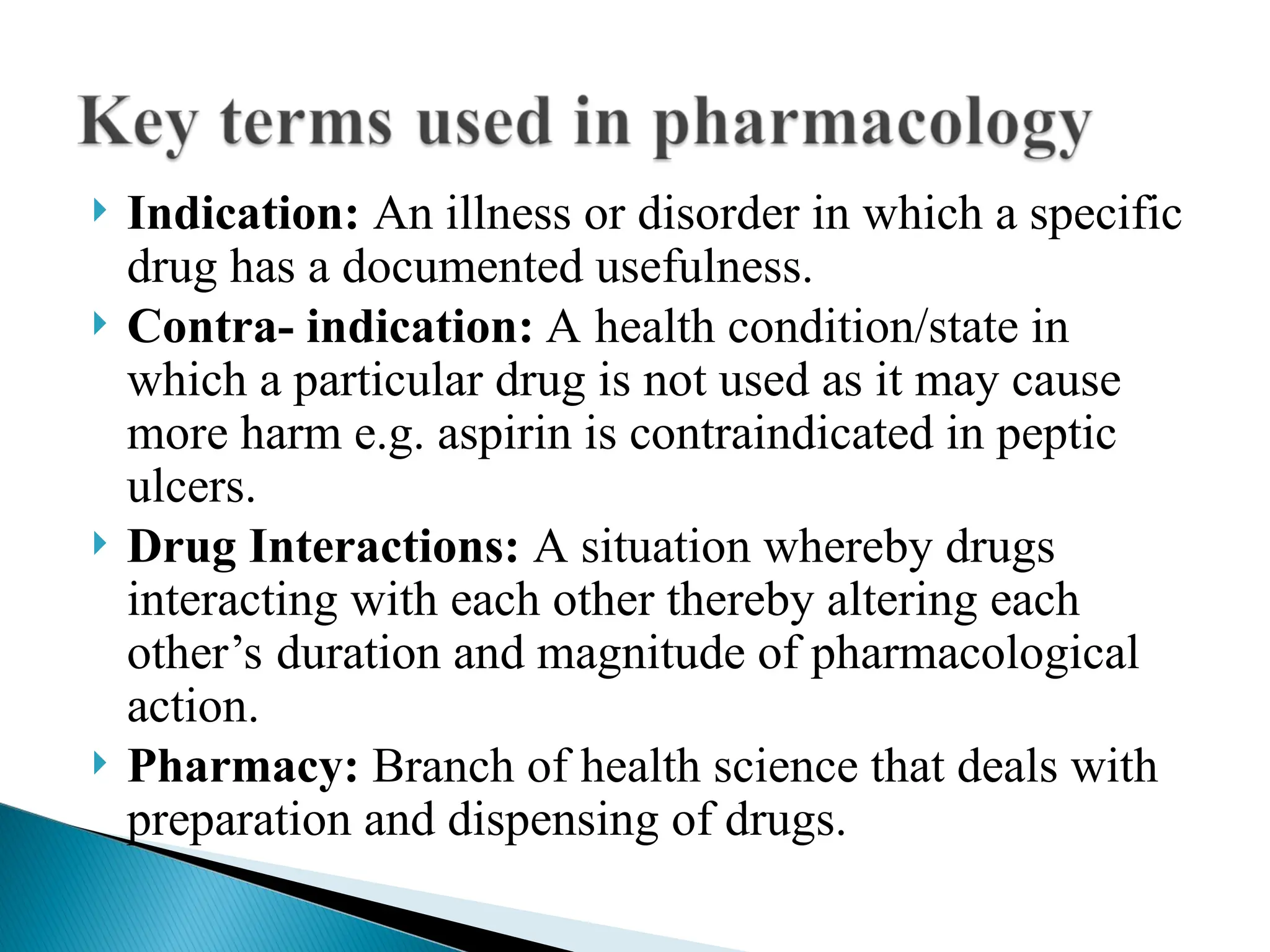  Indication: An illness or disorder in which a specific
drug has a documented usefulness.
 Contra- indication: A health condition/state in
which a particular drug is not used as it may cause
more harm e.g. aspirin is contraindicated in peptic
ulcers.
 Drug Interactions: A situation whereby drugs
interacting with each other thereby altering each
other’s duration and magnitude of pharmacological
action.
 Pharmacy: Branch of health science that deals with
preparation and dispensing of drugs.
 
