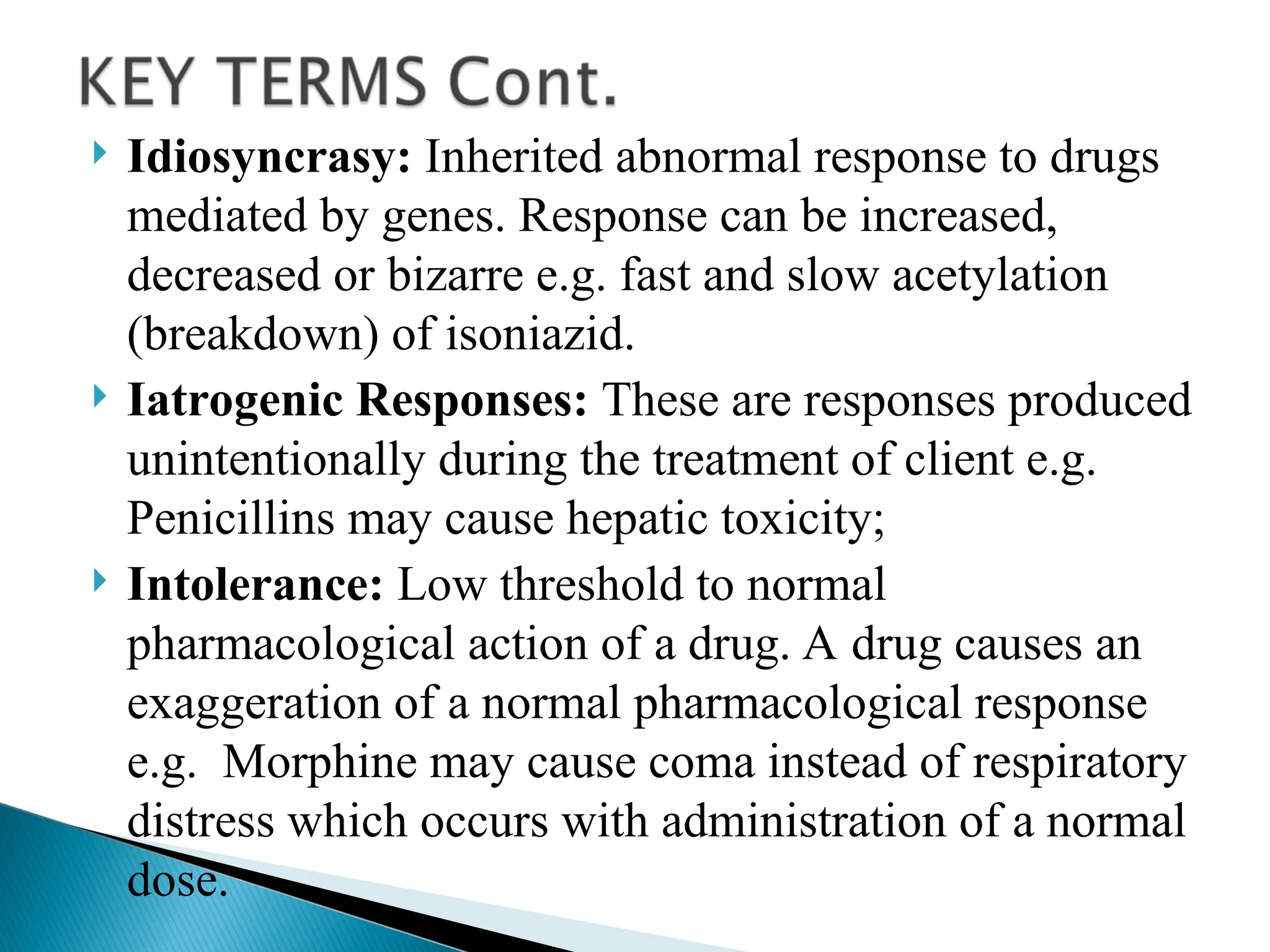  Idiosyncrasy: Inherited abnormal response to drugs
mediated by genes. Response can be increased,
decreased or bizarre e.g. fast and slow acetylation
(breakdown) of isoniazid.
 Iatrogenic Responses: These are responses produced
unintentionally during the treatment of client e.g.
Penicillins may cause hepatic toxicity;
 Intolerance: Low threshold to normal
pharmacological action of a drug. A drug causes an
exaggeration of a normal pharmacological response
e.g. Morphine may cause coma instead of respiratory
distress which occurs with administration of a normal
dose.
 