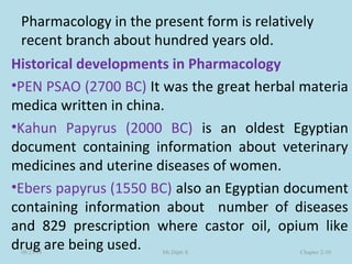 Pharmacology in the present form is relatively
recent branch about hundred years old.
Historical developments in Pharmacology
•PEN PSAO (2700 BC) It was the great herbal materia
medica written in china.
•Kahun Papyrus (2000 BC) is an oldest Egyptian
document containing information about veterinary
medicines and uterine diseases of women.
•Ebers papyrus (1550 BC) also an Egyptian document
containing information about number of diseases
and 829 prescription where castor oil, opium like
drug are being used.08/23/18 Mr.Dipti S. Chapter 2-10
 