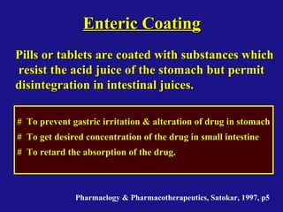 Enteric CoatingEnteric Coating
Pills or tablets are coated with substances whichPills or tablets are coated with substances which
resist the acid juice of the stomach but permitresist the acid juice of the stomach but permit
disintegration in intestinal juices.disintegration in intestinal juices.
# To prevent gastric irritation & alteration of drug in stomach# To prevent gastric irritation & alteration of drug in stomach
# To get desired concentration of the drug in small intestine# To get desired concentration of the drug in small intestine
# To retard the absorption of the drug.# To retard the absorption of the drug.
Pharmaclogy & Pharmacotherapeutics, Satokar, 1997, p5
 
