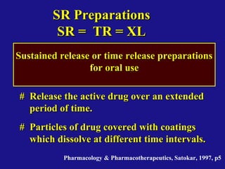 SR PreparationsSR Preparations
SR = TR = XLSR = TR = XL
Sustained release or time release preparationsSustained release or time release preparations
for oral usefor oral use
# Release the active drug over an extended# Release the active drug over an extended
period of time.period of time.
# Particles of drug covered with coatings# Particles of drug covered with coatings
which dissolve at different time intervals.which dissolve at different time intervals.
Pharmacology & Pharmacotherapeutics, Satokar, 1997, p5
 