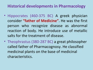 Historical developments in Pharmacology
• Hippocrates (460-375 BC) A greek physician
consider “father of Medicine”. He was the first
person who recognize disease as abnormal
reaction of body. He introduce use of metallic
salts for the treatment of disease.
• Theophrastus (380-287 BC) a great philosopher
called father of Pharmacognosy. He classified
medicinal plants on the base of medicinal
characteristics.
 