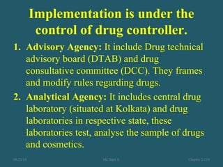 Implementation is under the
control of drug controller.
1. Advisory Agency: It include Drug technical
advisory board (DTAB) and drug
consultative committee (DCC). They frames
and modify rules regarding drugs.
2. Analytical Agency: It includes central drug
laboratory (situated at Kolkata) and drug
laboratories in respective state, these
laboratories test, analyse the sample of drugs
and cosmetics.
08/23/18 Mr.Dipti S. Chapter 2-110
 