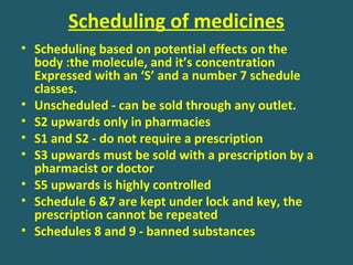 Scheduling of medicines
• Scheduling based on potential effects on the
body :the molecule, and it’s concentration
Expressed with an ‘S’ and a number 7 schedule
classes.
• Unscheduled - can be sold through any outlet.
• S2 upwards only in pharmacies
• S1 and S2 - do not require a prescription
• S3 upwards must be sold with a prescription by a
pharmacist or doctor
• S5 upwards is highly controlled
• Schedule 6 &7 are kept under lock and key, the
prescription cannot be repeated
• Schedules 8 and 9 - banned substances
 