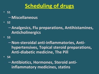 Scheduling of drugs
• S1
–Miscellaneous
• S2
–Analgesics, Flu preparations, Antihistamines,
Anticholinergics
• S3
–Non-steroidal anti-inflammatories, Anti-
hypertensives, Topical steroid preparations,
Anti-diabetic medicine, The Pill
• S4
–Antibiotics, Hormones, Steroid anti-
inflammatory medicines, statins
 