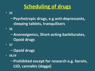 Scheduling of drugs
• S5
–Psychotropic drugs, e.g anti-depressants,
sleeping tablets, tranquilisers
• S6
–Anorexigenics, Short-acting barbiturates,
Opoid drugs
• S7
–Opoid drugs
• S8,S9
–Prohibited except for research e.g. heroin,
LSD, cannabis (dagga)
 
