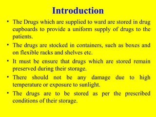 • The Drugs which are supplied to ward are stored in drug
cupboards to provide a uniform supply of drugs to the
patients.
• The drugs are stocked in containers, such as boxes and
on flexible racks and shelves etc.
• It must be ensure that drugs which are stored remain
preserved during their storage.
• There should not be any damage due to high
temperature or exposure to sunlight.
• The drugs are to be stored as per the prescribed
conditions of their storage.
Introduction
 