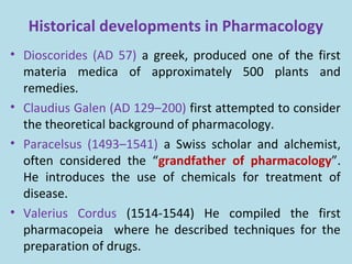 Historical developments in Pharmacology
• Dioscorides (AD 57) a greek, produced one of the first
materia medica of approximately 500 plants and
remedies.
• Claudius Galen (AD 129–200) first attempted to consider
the theoretical background of pharmacology.
• Paracelsus (1493–1541) a Swiss scholar and alchemist,
often considered the “grandfather of pharmacology”.
He introduces the use of chemicals for treatment of
disease.
• Valerius Cordus (1514-1544) He compiled the first
pharmacopeia where he described techniques for the
preparation of drugs.
 
