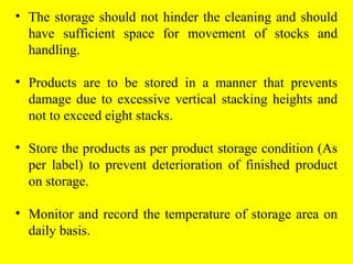 • The storage should not hinder the cleaning and should
have sufficient space for movement of stocks and
handling.
• Products are to be stored in a manner that prevents
damage due to excessive vertical stacking heights and
not to exceed eight stacks.
• Store the products as per product storage condition (As
per label) to prevent deterioration of finished product
on storage.
• Monitor and record the temperature of storage area on
daily basis.
 