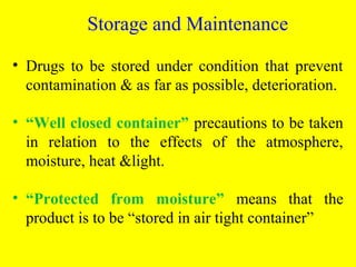 • Drugs to be stored under condition that prevent
contamination & as far as possible, deterioration.
• “Well closed container” precautions to be taken
in relation to the effects of the atmosphere,
moisture, heat &light.
• “Protected from moisture” means that the
product is to be “stored in air tight container”
Storage and Maintenance
 