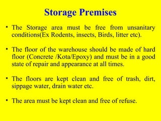 • The Storage area must be free from unsanitary
conditions(Ex Rodents, insects, Birds, litter etc).
• The floor of the warehouse should be made of hard
floor (Concrete /Kota/Epoxy) and must be in a good
state of repair and appearance at all times.
• The floors are kept clean and free of trash, dirt,
sippage water, drain water etc.
• The area must be kept clean and free of refuse.
Storage Premises
 