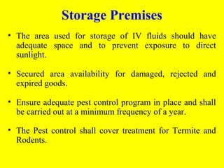 • The area used for storage of IV fluids should have
adequate space and to prevent exposure to direct
sunlight.
• Secured area availability for damaged, rejected and
expired goods.
• Ensure adequate pest control program in place and shall
be carried out at a minimum frequency of a year.
• The Pest control shall cover treatment for Termite and
Rodents.
Storage Premises
 