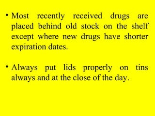 • Most recently received drugs are
placed behind old stock on the shelf
except where new drugs have shorter
expiration dates.
• Always put lids properly on tins
always and at the close of the day.
 