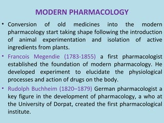 MODERN PHARMACOLOGY
• Conversion of old medicines into the modern
pharmacology start taking shape following the introduction
of animal experimentation and isolation of active
ingredients from plants.
• Francois Megendie (1783-1855) a first pharmacologist
established the foundation of modern pharmacology. He
developed experiment to elucidate the physiological
processes and action of drugs on the body.
• Rudolph Buchheim (1820–1879) German pharmacologist a
key figure in the development of pharmacology, a who at
the University of Dorpat, created the first pharmacological
institute.
 