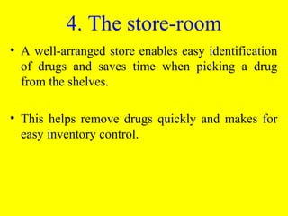 • A well-arranged store enables easy identification
of drugs and saves time when picking a drug
from the shelves.
• This helps remove drugs quickly and makes for
easy inventory control.
4. The store-room
 