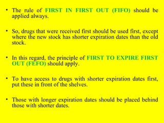 • The rule of FIRST IN FIRST OUT (FIFO) should be
applied always.
• So, drugs that were received first should be used first, except
where the new stock has shorter expiration dates than the old
stock.
• In this regard, the principle of FIRST TO EXPIRE FIRST
OUT (FEFO) should apply.
• To have access to drugs with shorter expiration dates first,
put these in front of the shelves.
• Those with longer expiration dates should be placed behind
those with shorter dates.
 