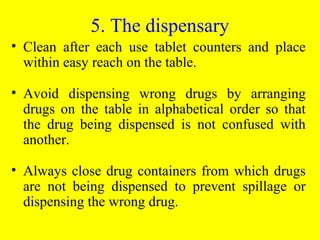 5. The dispensary
• Clean after each use tablet counters and place
within easy reach on the table.
• Avoid dispensing wrong drugs by arranging
drugs on the table in alphabetical order so that
the drug being dispensed is not confused with
another.
• Always close drug containers from which drugs
are not being dispensed to prevent spillage or
dispensing the wrong drug.
 