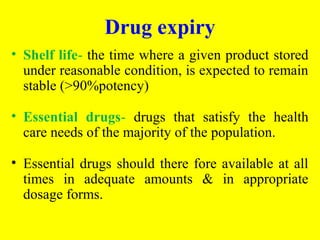 • Shelf life- the time where a given product stored
under reasonable condition, is expected to remain
stable (>90%potency)
• Essential drugs- drugs that satisfy the health
care needs of the majority of the population.
• Essential drugs should there fore available at all
times in adequate amounts & in appropriate
dosage forms.
Drug expiry
 