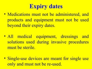 • Medications must not be administered, and
products and equipment must not be used
beyond their expiry dates.
• All medical equipment, dressings and
solutions used during invasive procedures
must be sterile.
• Single-use devices are meant for single use
only and must not be re-used.
Expiry dates
 