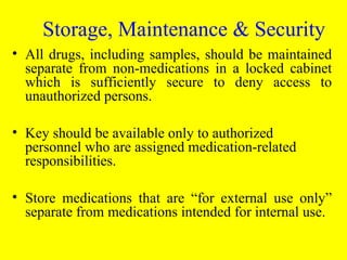 • All drugs, including samples, should be maintained
separate from non-medications in a locked cabinet
which is sufficiently secure to deny access to
unauthorized persons.
• Key should be available only to authorized
personnel who are assigned medication-related
responsibilities.
• Store medications that are “for external use only”
separate from medications intended for internal use.
Storage, Maintenance & Security
 