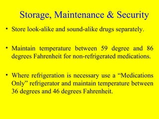 • Store look-alike and sound-alike drugs separately.
• Maintain temperature between 59 degree and 86
degrees Fahrenheit for non-refrigerated medications.
• Where refrigeration is necessary use a “Medications
Only” refrigerator and maintain temperature between
36 degrees and 46 degrees Fahrenheit.
Storage, Maintenance & Security
 