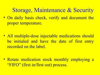 • On daily basis check, verify and document the
proper temperature.
• All multiple-dose injectable medications should
be initialed and have the date of first entry
recorded on the label.
• Rotate medication stock monthly employing a
“FIFO” (first in/first out) process.
Storage, Maintenance & Security
 