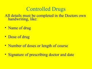 All details must be completed in the Doctors own
handwriting, like:
• Name of drug
• Dose of drug
• Number of doses or length of course
• Signature of prescribing doctor and date
Controlled Drugs
 