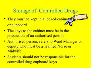 Storage of Controlled Drugs
• They must be kept in a locked cabinet
or cupboard
• The keys to the cabinet must be in the
possession of an authorised person
• Authorised person, refers to Ward Manager or
deputy who must be a Trained Nurse or
Midwife
• Students should not be responsible for the
controlled drug cupboard keys
 
