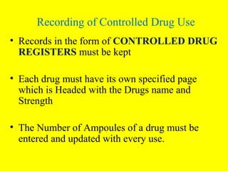 • Records in the form of CONTROLLED DRUG
REGISTERS must be kept
• Each drug must have its own specified page
which is Headed with the Drugs name and
Strength
• The Number of Ampoules of a drug must be
entered and updated with every use.
Recording of Controlled Drug Use
 