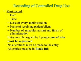 • Must record:
– Date
– Time
– Dose of every administration
– Name of receiving patient/client
– Number of ampoules at start and finish of
administration
Entry must be signed by 2 people one of who
must be registered
No alterations must be made to the entry
All entries must be in Black Ink
Recording of Controlled Drug Use
 