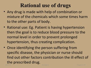 Rational use of drugs
• Any drug is made with help of combination or
mixture of the chemicals which some times harm
to the other parts of body.
• Rational use: Eg. Patient is having hypertension
then the goal is to reduce blood pressure to the
normal level in order to prevent prolonged
hypertension, thus creating complication.
• Once identifying the person suffering from
specific disease, the physician or nurse should
find out other factors contribution the ill effect of
the prescribed drug.08/23/18 Mr.Dipti S. Chapter 2-145
 