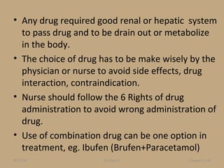• Any drug required good renal or hepatic system
to pass drug and to be drain out or metabolize
in the body.
• The choice of drug has to be make wisely by the
physician or nurse to avoid side effects, drug
interaction, contraindication.
• Nurse should follow the 6 Rights of drug
administration to avoid wrong administration of
drug.
• Use of combination drug can be one option in
treatment, eg. Ibufen (Brufen+Paracetamol)
08/23/18 Mr.Dipti S. Chapter 2-146
 