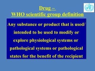 Drug –
WHO scientific group definition
Any substance or product that is used/
intended to be used to modify or
explore physiological systems or
pathological systems or pathological
states for the benefit of the recipient
Any substance or product that is used/
intended to be used to modify or
explore physiological systems or
pathological systems or pathological
states for the benefit of the recipient
 