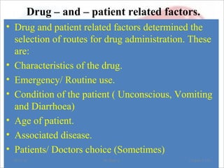 Drug – and – patient related factors.
• Drug and patient related factors determined the
selection of routes for drug administration. These
are:
• Characteristics of the drug.
• Emergency/ Routine use.
• Condition of the patient ( Unconscious, Vomiting
and Diarrhoea)
• Age of patient.
• Associated disease.
• Patients/ Doctors choice (Sometimes)
08/23/18 Mr.Dipti S. Chapter 2-153
 