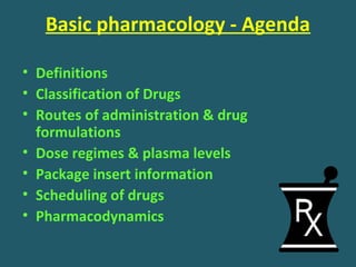 Basic pharmacology - Agenda
• Definitions
• Classification of Drugs
• Routes of administration & drug
formulations
• Dose regimes & plasma levels
• Package insert information
• Scheduling of drugs
• Pharmacodynamics
 