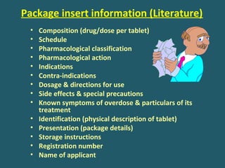 Package insert information (Literature)
• Composition (drug/dose per tablet)
• Schedule
• Pharmacological classification
• Pharmacological action
• Indications
• Contra-indications
• Dosage & directions for use
• Side effects & special precautions
• Known symptoms of overdose & particulars of its
treatment
• Identification (physical description of tablet)
• Presentation (package details)
• Storage instructions
• Registration number
• Name of applicant
 