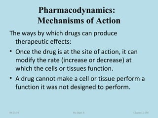Pharmacodynamics:
Mechanisms of Action
The ways by which drugs can produce
therapeutic effects:
• Once the drug is at the site of action, it can
modify the rate (increase or decrease) at
which the cells or tissues function.
• A drug cannot make a cell or tissue perform a
function it was not designed to perform.
Chapter 2-158Mr.Dipti S.08/23/18
 